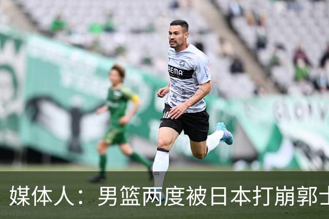 媒体人：男篮两度被日本打崩郭士强应担责 我觉得可以提前换帅
